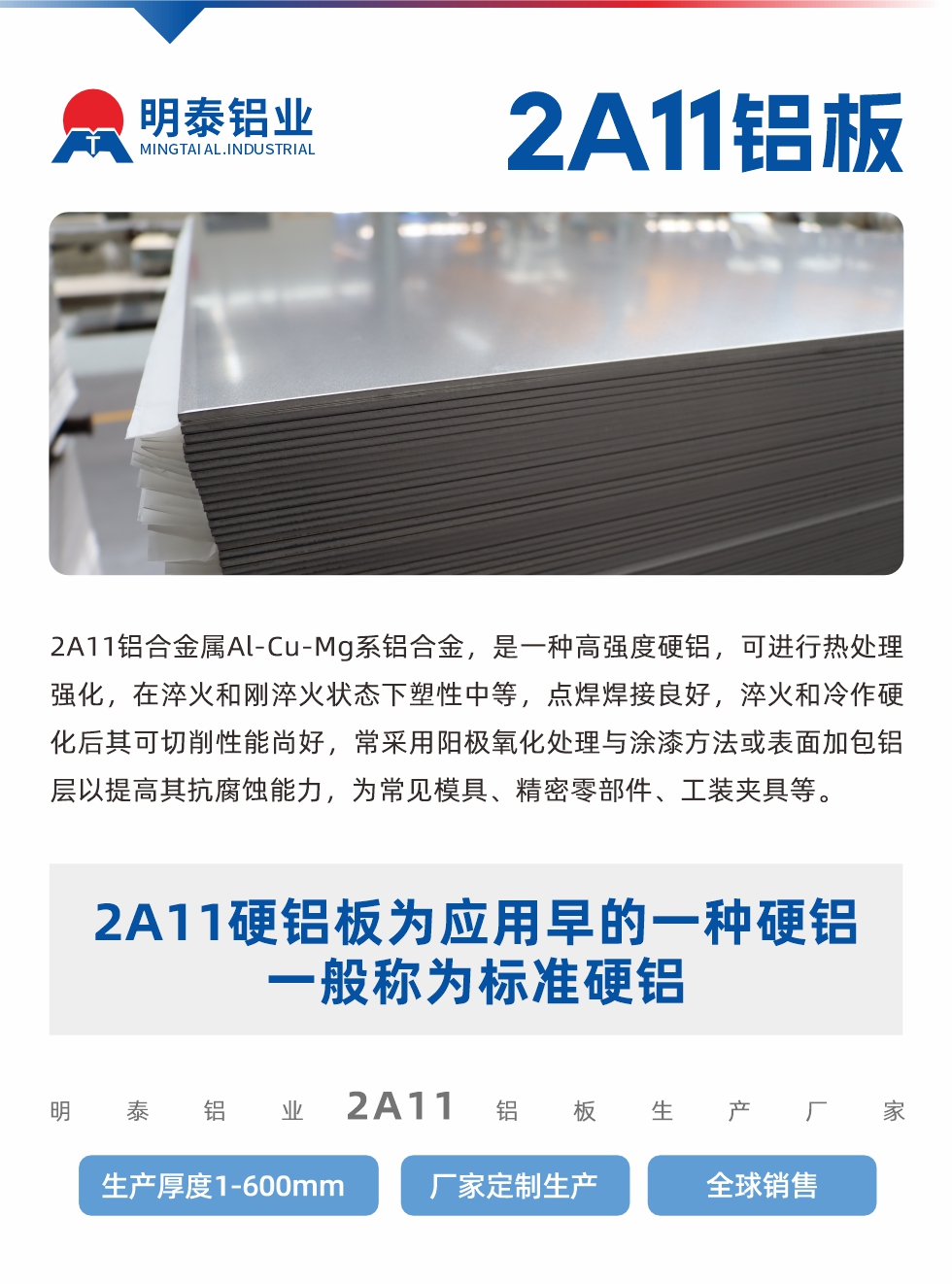 2A11鋁合金屬Al-Cu-Mg系鋁合金,是一種高強度硬鋁,可進行熱處理強化,在淬火和剛淬火狀態下塑性中等,點焊焊接良好,淬火和冷作硬化后其可切削性能尚好,常采用陽極氧化處理與涂漆方法或表面加包鋁層以提高其抗腐蝕能力,為常見模具、精密零部件、工裝夾具等。
2A11硬鋁板為應用早的一種硬鋁,一般稱為標準硬鋁。明泰鋁業2a11鋁板生產廠家,生產厚度1-600mm,廠家定制生產,全球銷售。