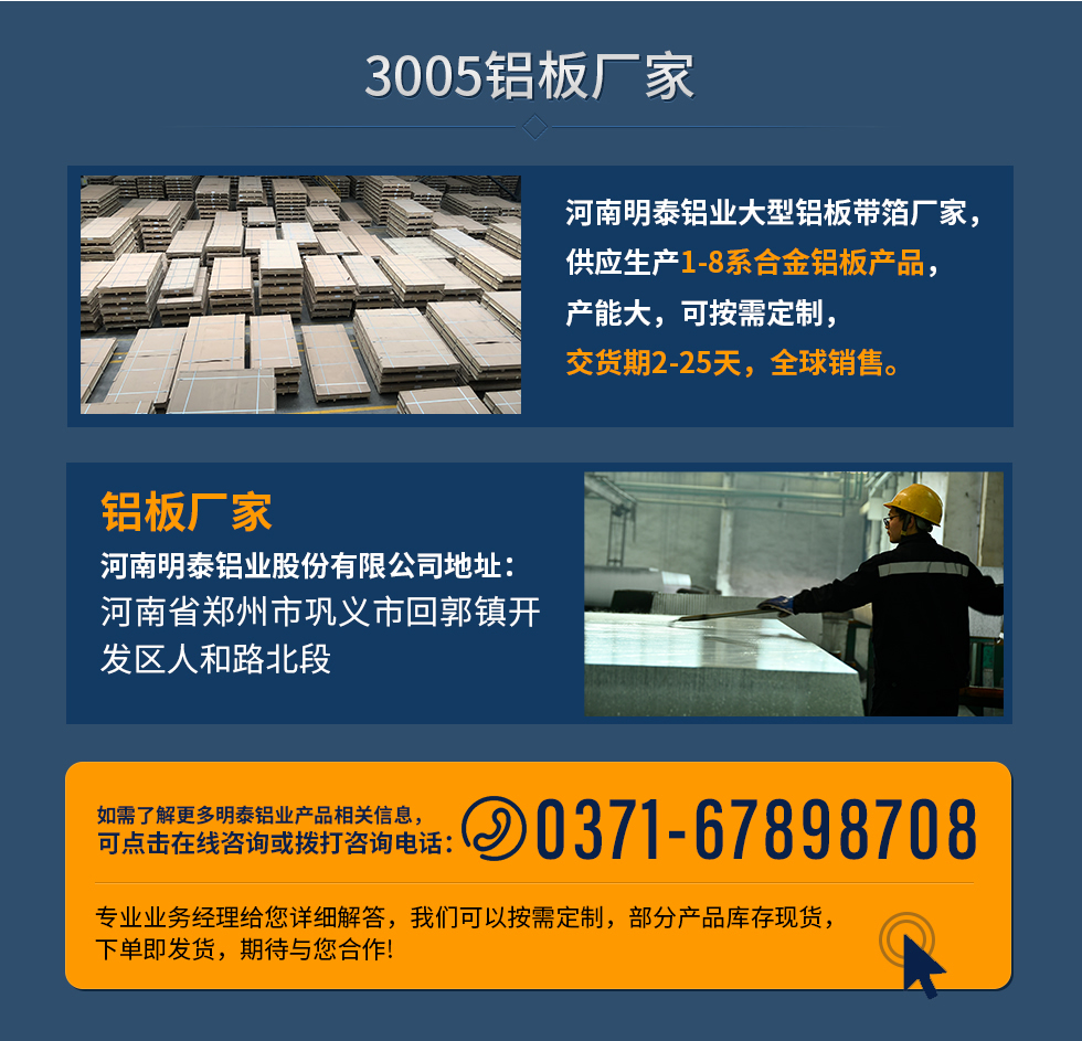 3005鋁板廠家
河南明泰鋁業(yè)大型鋁板帶箔廠家，供應(yīng)生產(chǎn)1-8系合金鋁板產(chǎn)品，產(chǎn)能大，可按需定制，交貨期2-25天，全球銷售。
鋁板廠家河南明泰鋁業(yè)股份有限公司地址：河南省鄭州市鞏義市回郭鎮(zhèn)開發(fā)區(qū)人和路北段
如需了解更多明泰鋁業(yè)產(chǎn)品相關(guān)信息，可點(diǎn)擊在線咨詢，或撥打咨詢電話：0371-67898708，專業(yè)業(yè)務(wù)經(jīng)理給您詳細(xì)解答，我們可以按需定制，部分產(chǎn)品庫存現(xiàn)貨，下單即發(fā)貨，期待與您合作!